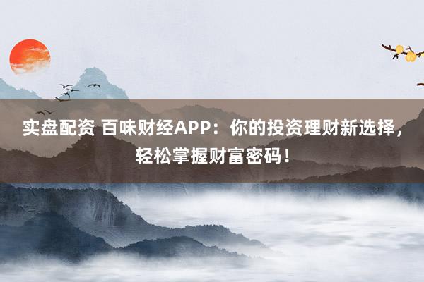 实盘配资 百味财经APP：你的投资理财新选择，轻松掌握财富密码！