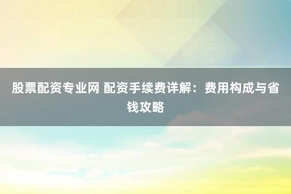 股票配资专业网 配资手续费详解：费用构成与省钱攻略