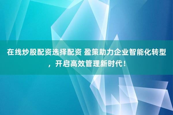 在线炒股配资选择配资 盈策助力企业智能化转型，开启高效管理新时代！
