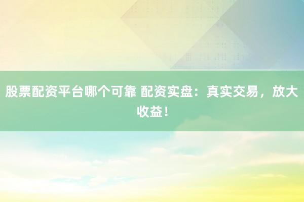 股票配资平台哪个可靠 配资实盘：真实交易，放大收益！