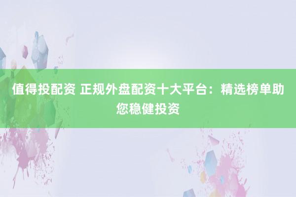 值得投配资 正规外盘配资十大平台：精选榜单助您稳健投资