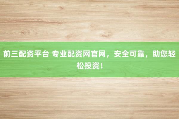 前三配资平台 专业配资网官网，安全可靠，助您轻松投资！