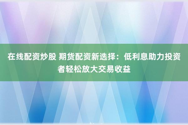 在线配资炒股 期货配资新选择:低利息助力投资者轻松放大交易收益