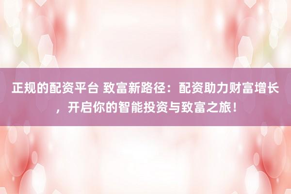 正规的配资平台 致富新路径:配资助力财富增长,开启你的智能投资与致富之旅!