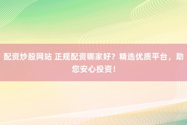 配资炒股网站 正规配资哪家好？精选优质平台，助您安心投资！