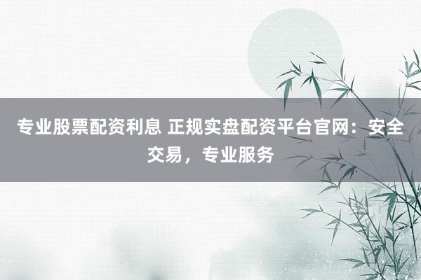 专业股票配资利息 正规实盘配资平台官网：安全交易，专业服务