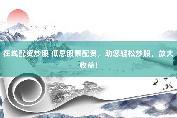 在线配资炒股 低息股票配资，助您轻松炒股，放大收益！