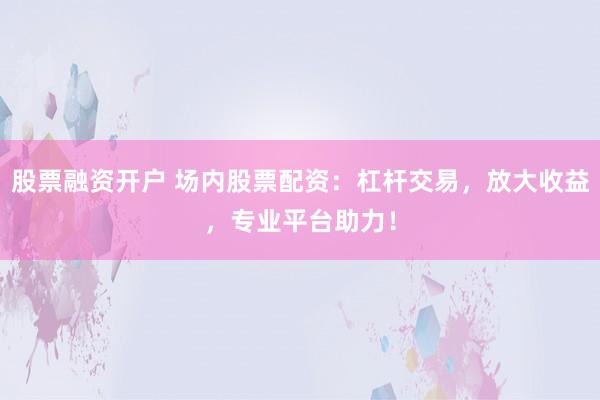 股票融资开户 场内股票配资：杠杆交易，放大收益，专业平台助力！