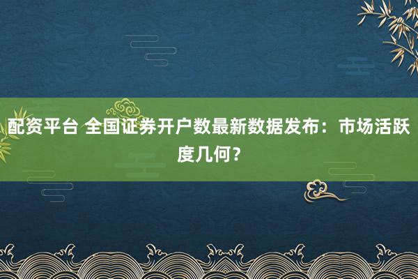 配资平台 全国证券开户数最新数据发布：市场活跃度几何？