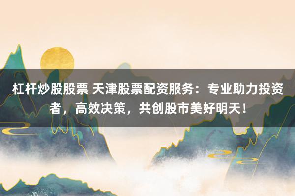 杠杆炒股股票 天津股票配资服务：专业助力投资者，高效决策，共创股市美好明天！