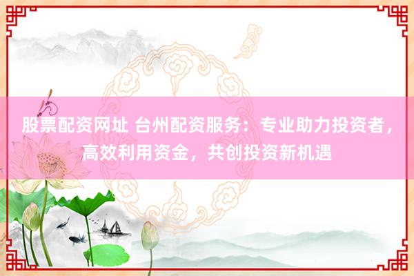 股票配资网址 台州配资服务：专业助力投资者，高效利用资金，共创投资新机遇