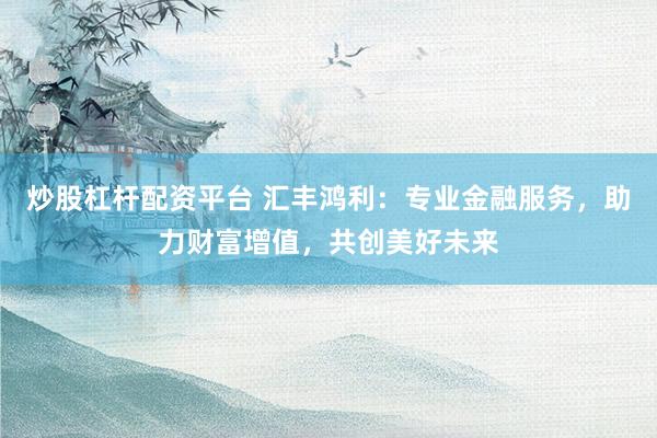 炒股杠杆配资平台 汇丰鸿利：专业金融服务，助力财富增值，共创美好未来