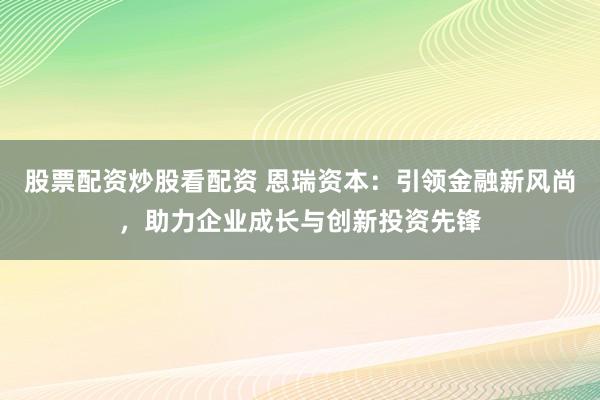 股票配资炒股看配资 恩瑞资本：引领金融新风尚，助力企业成长与创新投资先锋