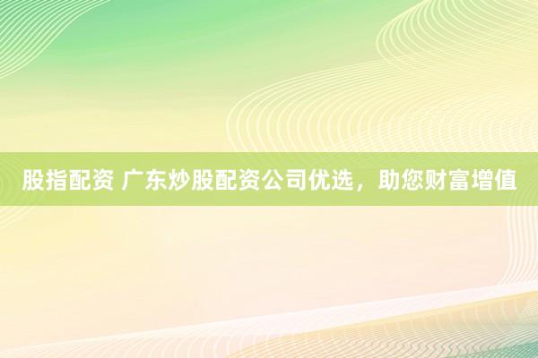 股指配资 广东炒股配资公司优选,助您财富增值