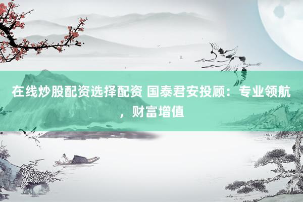 在线炒股配资选择配资 国泰君安投顾：专业领航，财富增值