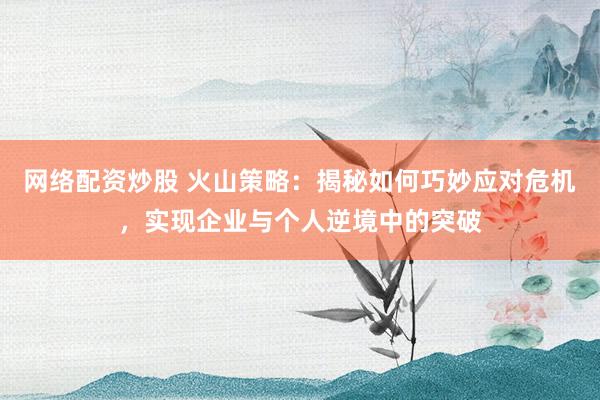 网络配资炒股 火山策略：揭秘如何巧妙应对危机，实现企业与个人逆境中的突破