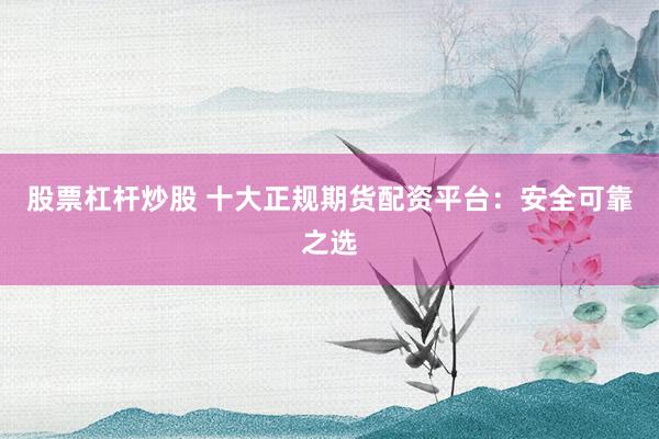 股票杠杆炒股 十大正规期货配资平台：安全可靠之选
