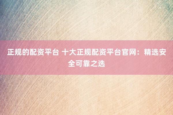 正规的配资平台 十大正规配资平台官网：精选安全可靠之选