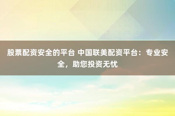 股票配资安全的平台 中国联美配资平台：专业安全，助您投资无忧