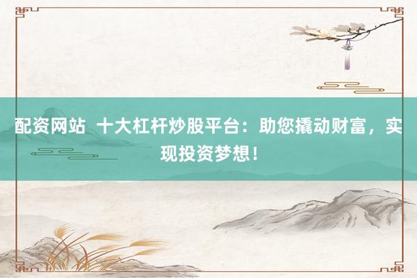 配资网站  十大杠杆炒股平台：助您撬动财富，实现投资梦想！