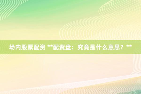 场内股票配资 **配资盘：究竟是什么意思？**