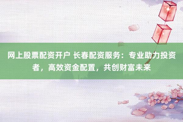 网上股票配资开户 长春配资服务：专业助力投资者，高效资金配置，共创财富未来