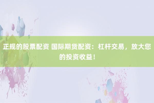 正规的股票配资 国际期货配资：杠杆交易，放大您的投资收益！