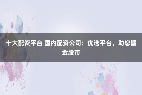 十大配资平台 国内配资公司：优选平台，助您掘金股市