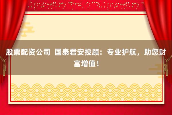 股票配资公司  国泰君安投顾：专业护航，助您财富增值！