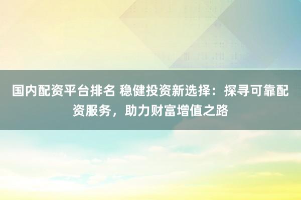 国内配资平台排名 稳健投资新选择：探寻可靠配资服务，助力财富增值之路