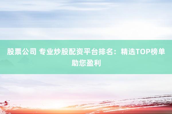 股票公司 专业炒股配资平台排名：精选TOP榜单助您盈利