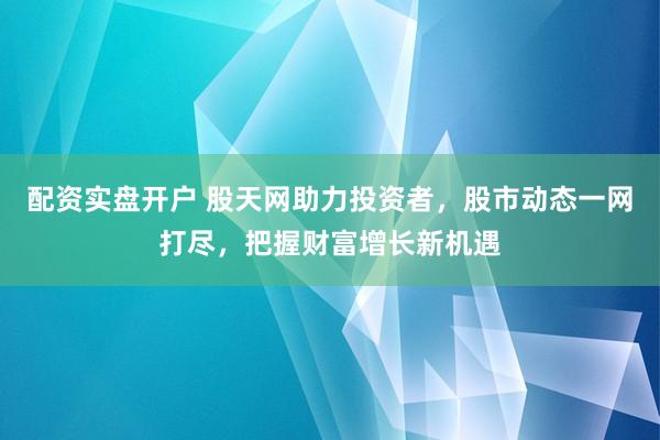 配资实盘开户 股天网助力投资者，股市动态一网打尽，把握财富增长新机遇