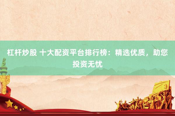 杠杆炒股 十大配资平台排行榜：精选优质，助您投资无忧