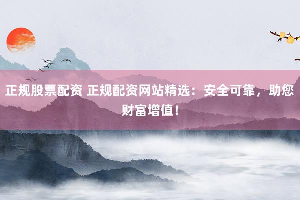 正规股票配资 正规配资网站精选：安全可靠，助您财富增值！