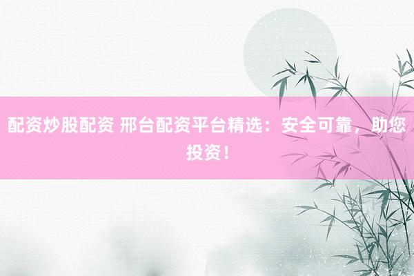 配资炒股配资 邢台配资平台精选：安全可靠，助您投资！