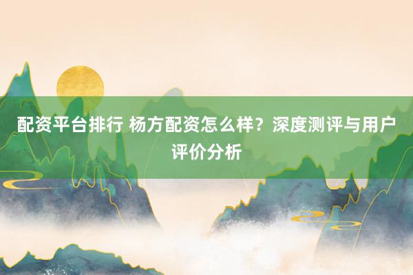 配资平台排行 杨方配资怎么样?深度测评与用户评价分析