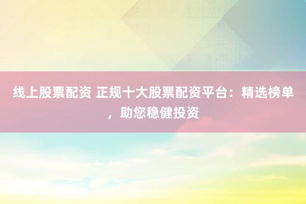 线上股票配资 正规十大股票配资平台：精选榜单，助您稳健投资