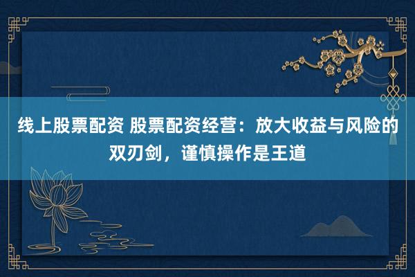 线上股票配资 股票配资经营：放大收益与风险的双刃剑，谨慎操作是王道