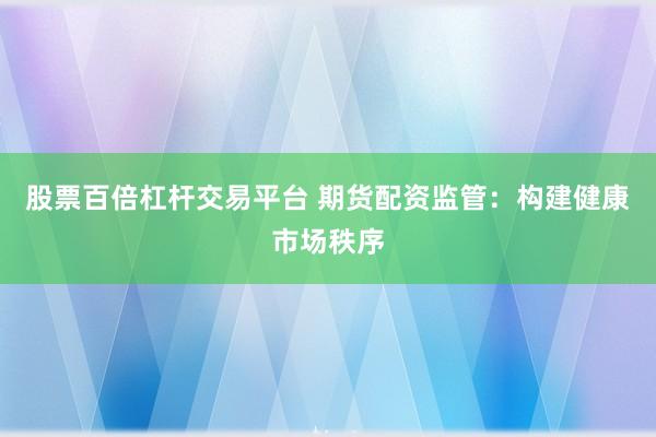 股票百倍杠杆交易平台 期货配资监管：构建健康市场秩序