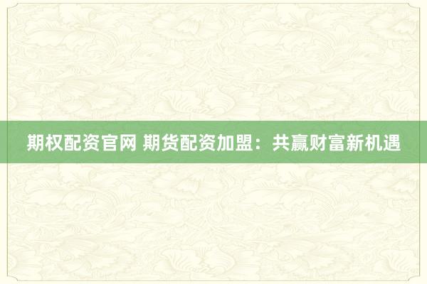 期权配资官网 期货配资加盟：共赢财富新机遇