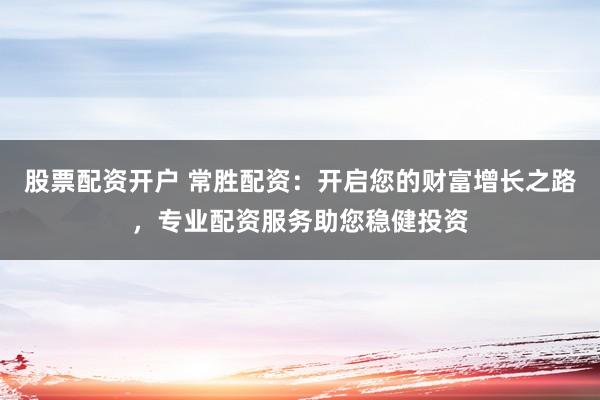 股票配资开户 常胜配资：开启您的财富增长之路，专业配资服务助您稳健投资