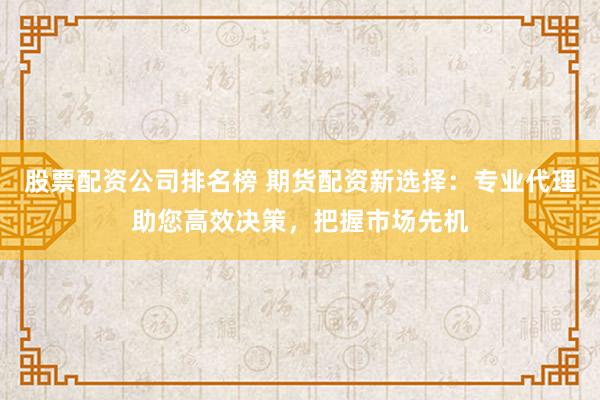 股票配资公司排名榜 期货配资新选择：专业代理助您高效决策，把握市场先机