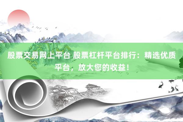 股票交易网上平台 股票杠杆平台排行：精选优质平台，放大您的收益！