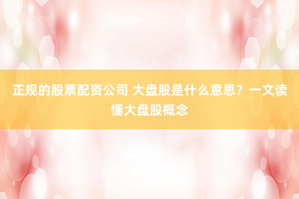 正规的股票配资公司 大盘股是什么意思？一文读懂大盘股概念