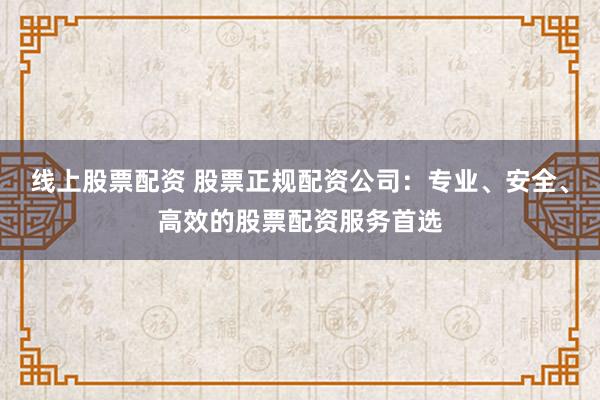线上股票配资 股票正规配资公司：专业、安全、高效的股票配资服务首选