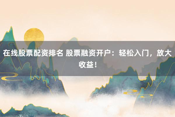 在线股票配资排名 股票融资开户：轻松入门，放大收益！