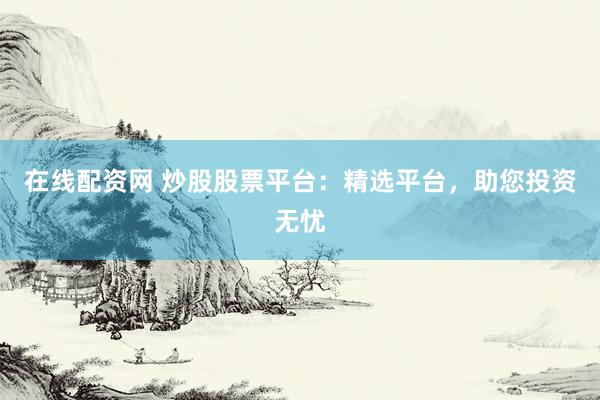 在线配资网 炒股股票平台：精选平台，助您投资无忧