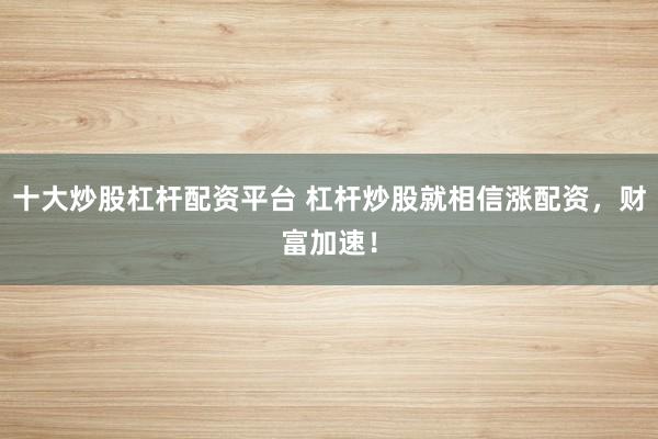 十大炒股杠杆配资平台 杠杆炒股就相信涨配资，财富加速！