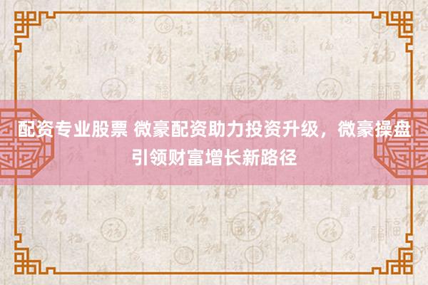 配资专业股票 微豪配资助力投资升级，微豪操盘引领财富增长新路径