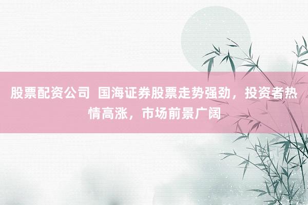 股票配资公司  国海证券股票走势强劲，投资者热情高涨，市场前景广阔